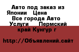 Авто под заказ из Японии › Цена ­ 15 000 - Все города Авто » Услуги   . Пермский край,Кунгур г.